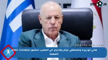 هاني أبو ريدة ومصطفى عزام يغادران إلى المغرب لحضور اجتماعات الكاف المهمة
